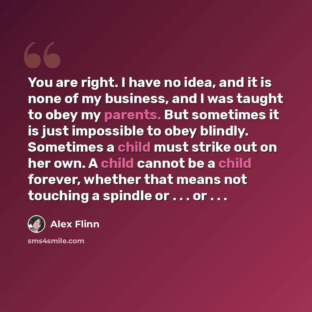 “You are right. I have no idea, and it is none of my business, and I was taught to obey my parents. But sometimes it is just impossible to obey blindly. Sometimes a child must strike out on her own. A child cannot be a child forever, whether that means not touching a spindle or . . . or . . .” quote by Alex Flinn