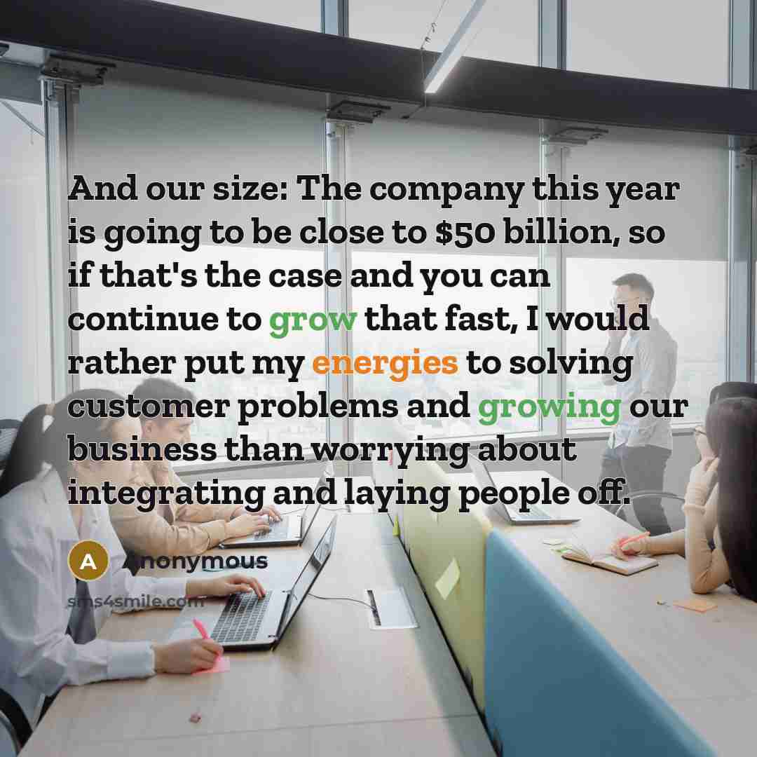 “And our size: The company this year is going to be close to $50 billion, so if that's the case and you can continue to grow that fast, I would rather put my energies to solving customer problems and growing our business than worrying about integrating and laying people off.” quote by Anonymous