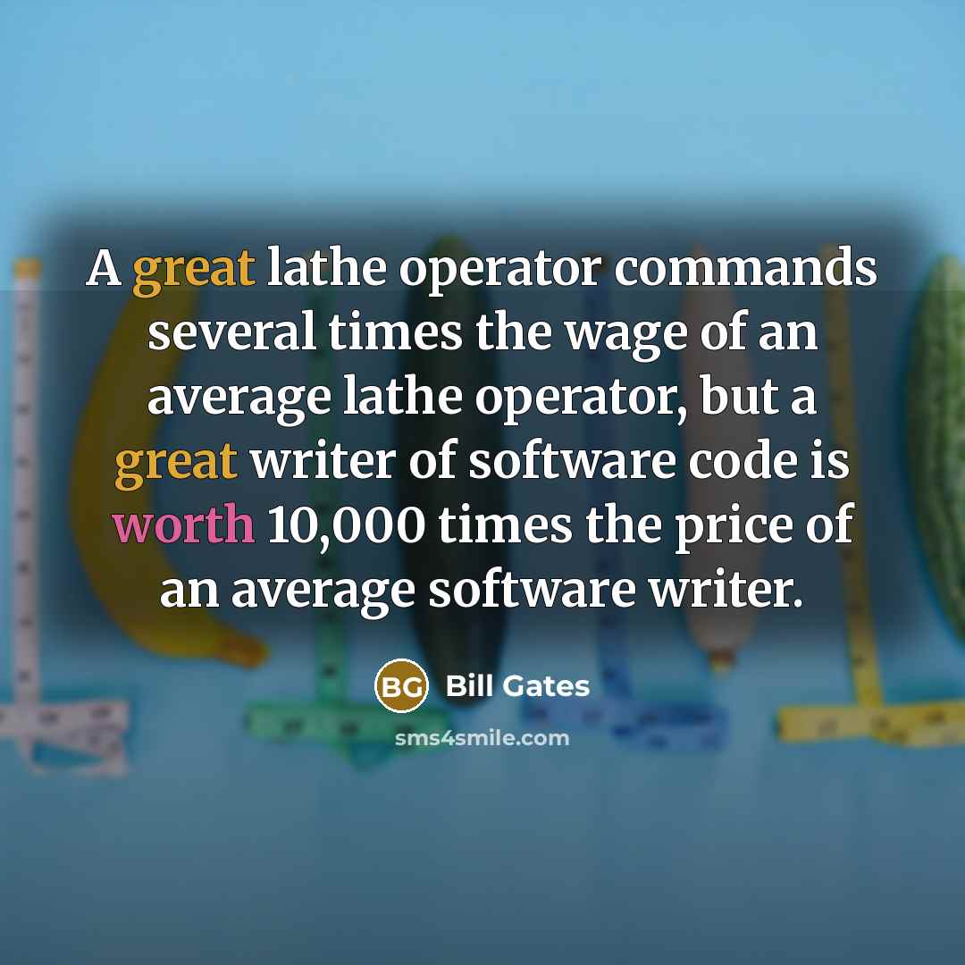 “A great lathe operator commands several times the wage of an average lathe operator, but a great writer of software code is worth 10,000 times the price of an average software writer.” quote by Bill Gates
