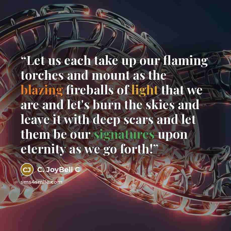 “Let us each take up our flaming torches and mount as the blazing fireballs of light that we are and let's burn the skies and leave it with deep scars and let them be our signatures upon eternity as we go forth!” quote by C. JoyBell C