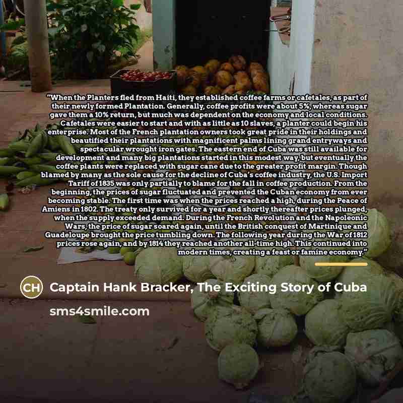 “When the Planters fled from Haiti, they established coffee farms or cafetales, as part of their newly formed Plantation. Generally, coffee profits were about 5%, whereas sugar gave them a 10% return, but much was dependent on the economy and local conditions. Cafetales were easier to start and…” quote by Captain Hank Bracker, The Exciting Story of Cuba