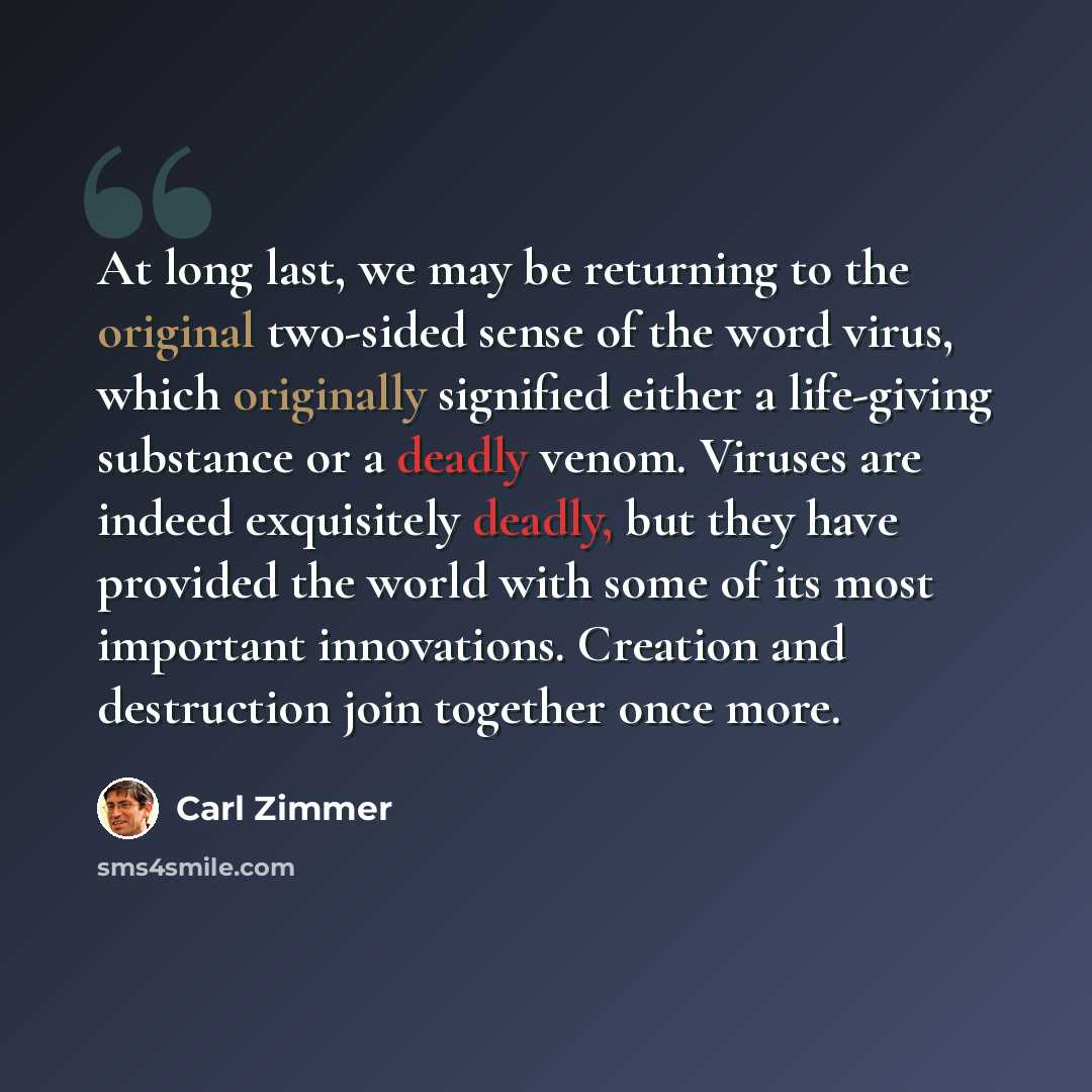 “At long last, we may be returning to the original two-sided sense of the word virus, which originally signified either a life-giving substance or a deadly venom. Viruses are indeed exquisitely deadly, but they have provided the world with some of its most important innovations. Creation and…” quote by Carl Zimmer
