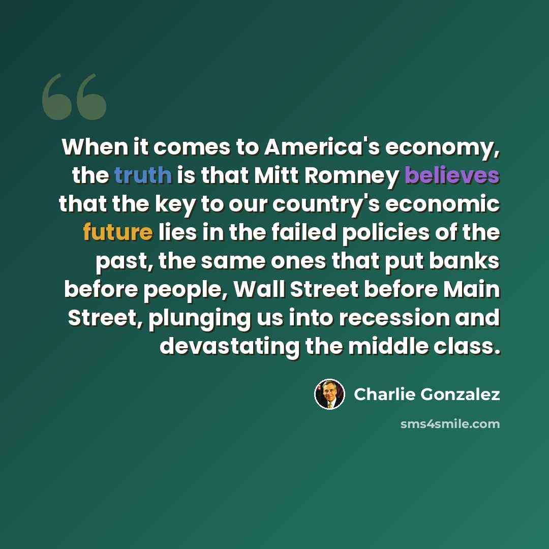 “When it comes to America's economy, the truth is that Mitt Romney believes that the key to our country's economic future lies in the failed policies of the past, the same ones that put banks before people, Wall Street before Main Street, plunging us into recession and devastating the middle class.” quote by Charlie Gonzalez