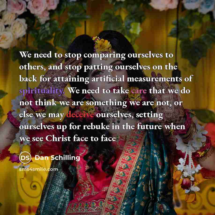“We need to stop comparing ourselves to others, and stop patting ourselves on the back for attaining artificial measurements of spirituality. We need to take care that we do not think we are something we are not, or else we may deceive ourselves, setting ourselves up for rebuke in the future when…” quote by Dan Schilling