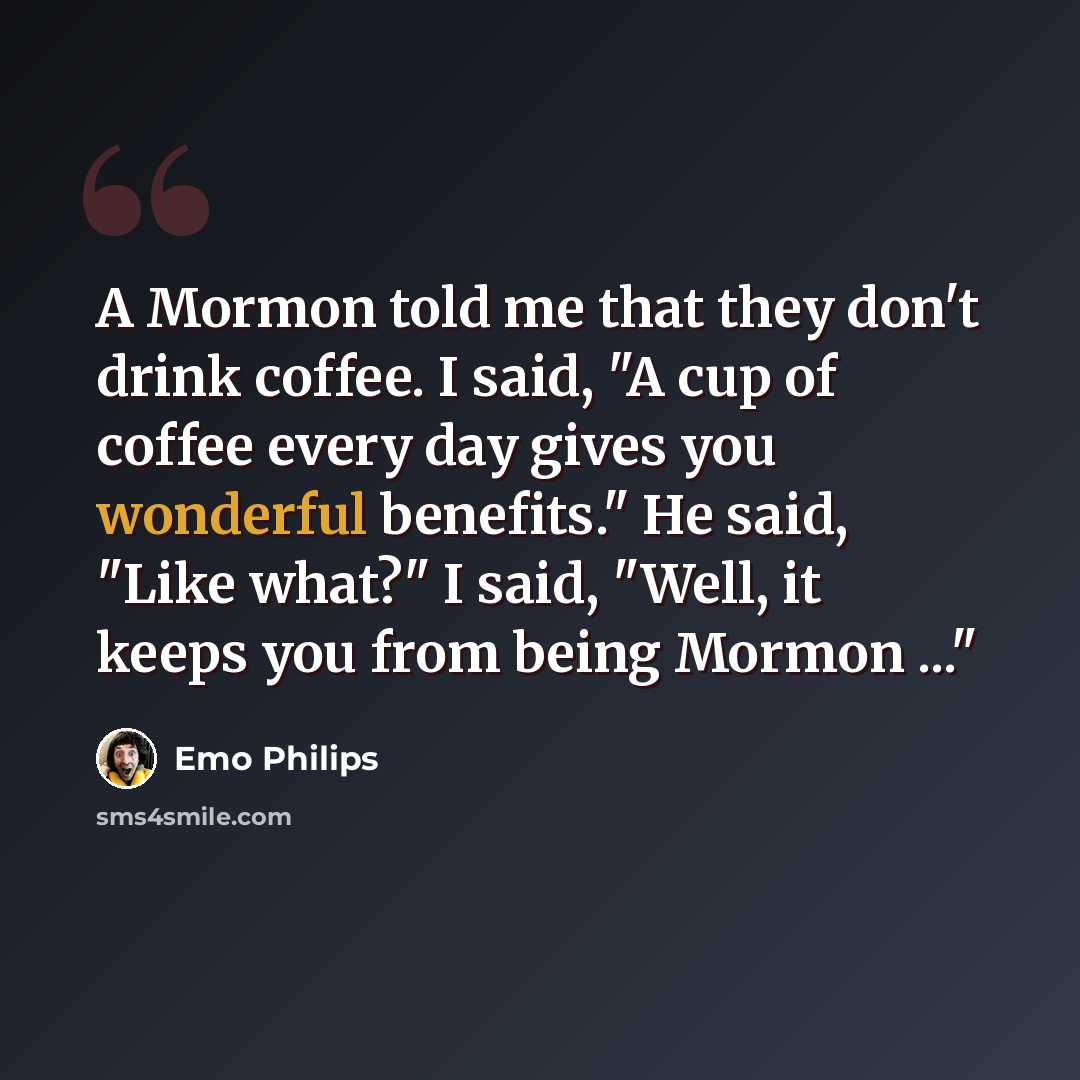 “A Mormon told me that they don't drink coffee. I said, "A cup of coffee every day gives you wonderful benefits." He said, "Like what?" I said, "Well, it keeps you from being Mormon ..."” quote by Emo Philips