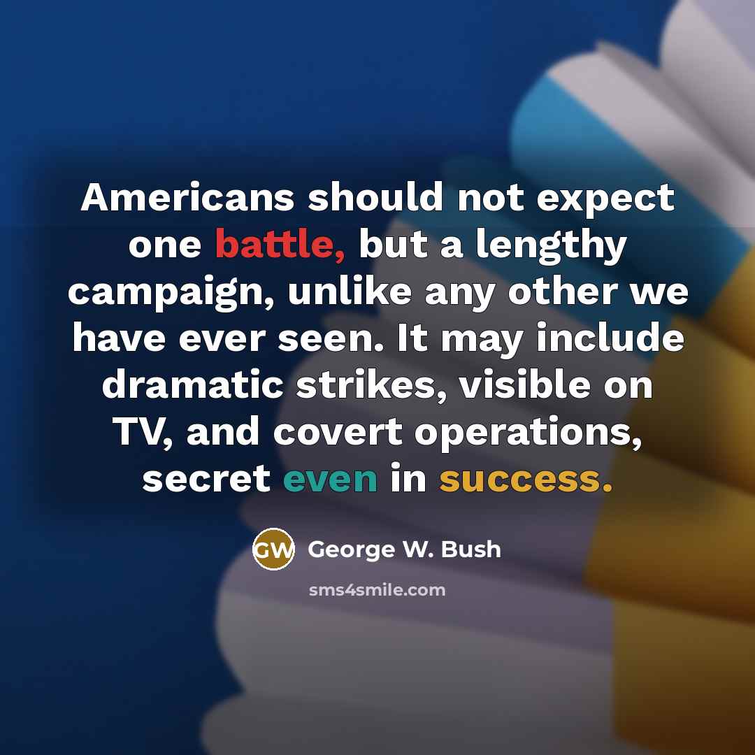 “Americans should not expect one battle, but a lengthy campaign, unlike any other we have ever seen. It may include dramatic strikes, visible on TV, and covert operations, secret even in success.” quote by George W. Bush