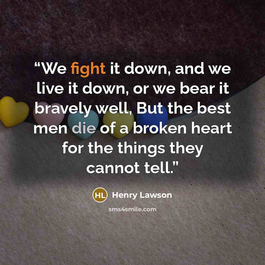 “We fight it down, and we live it down, or we bear it bravely well, But the best men die of a broken heart for the things they cannot tell.” quote by Henry Lawson