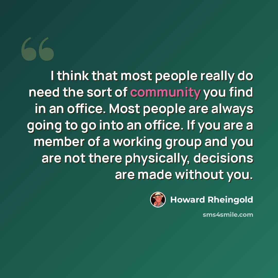 “I think that most people really do need the sort of community you find in an office. Most people are always going to go into an office. If you are a member of a working group and you are not there physically, decisions are made without you.” quote by Howard Rheingold