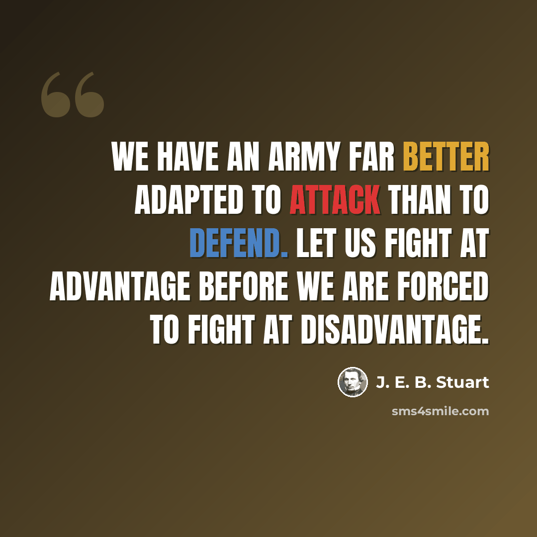 “We have an army far better adapted to attack than to defend. Let us fight at advantage before we are forced to fight at disadvantage.” quote by J. E. B. Stuart