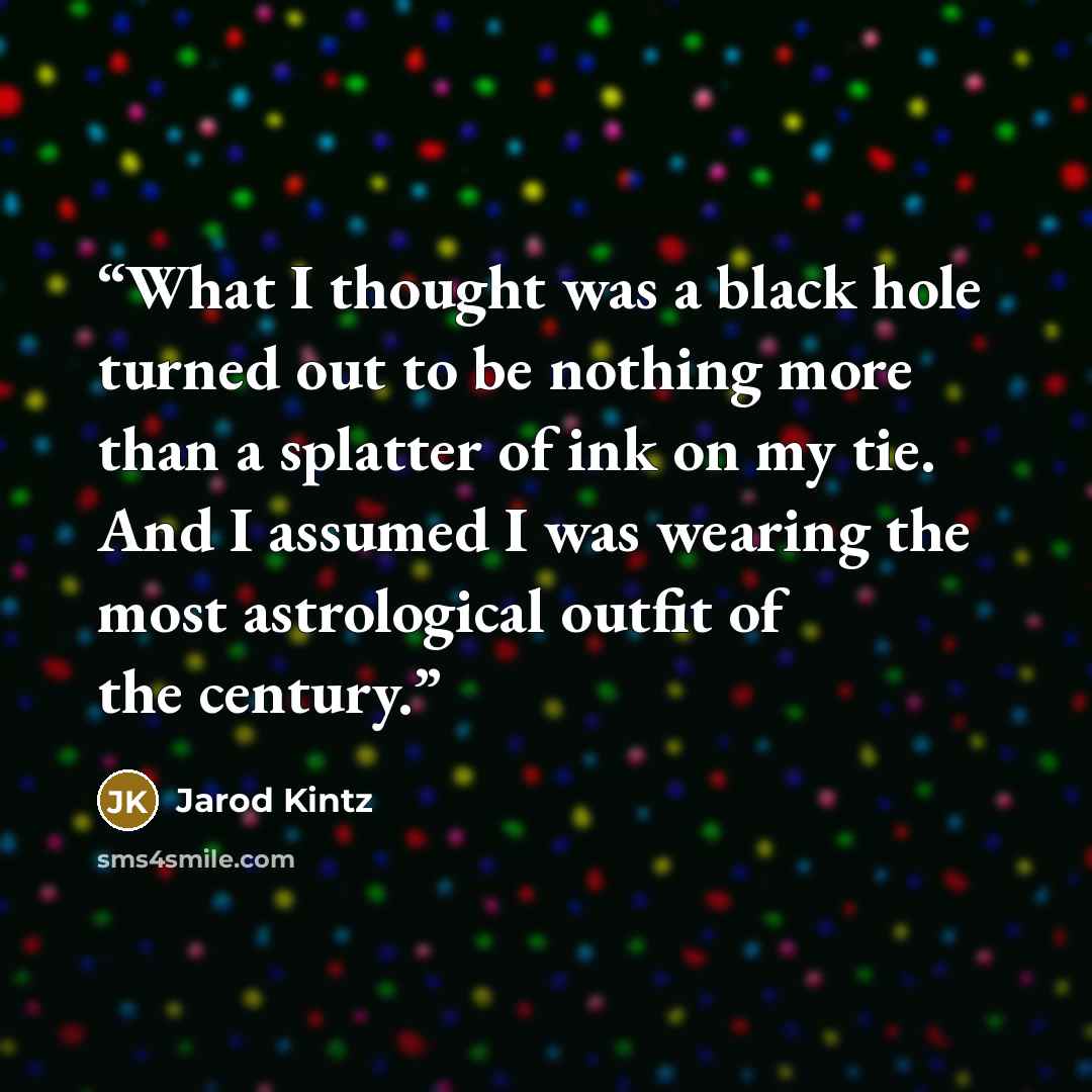 “What I thought was a black hole turned out to be nothing more than a splatter of ink on my tie. And I assumed I was wearing the most astrological outfit of the century.” quote by Jarod Kintz