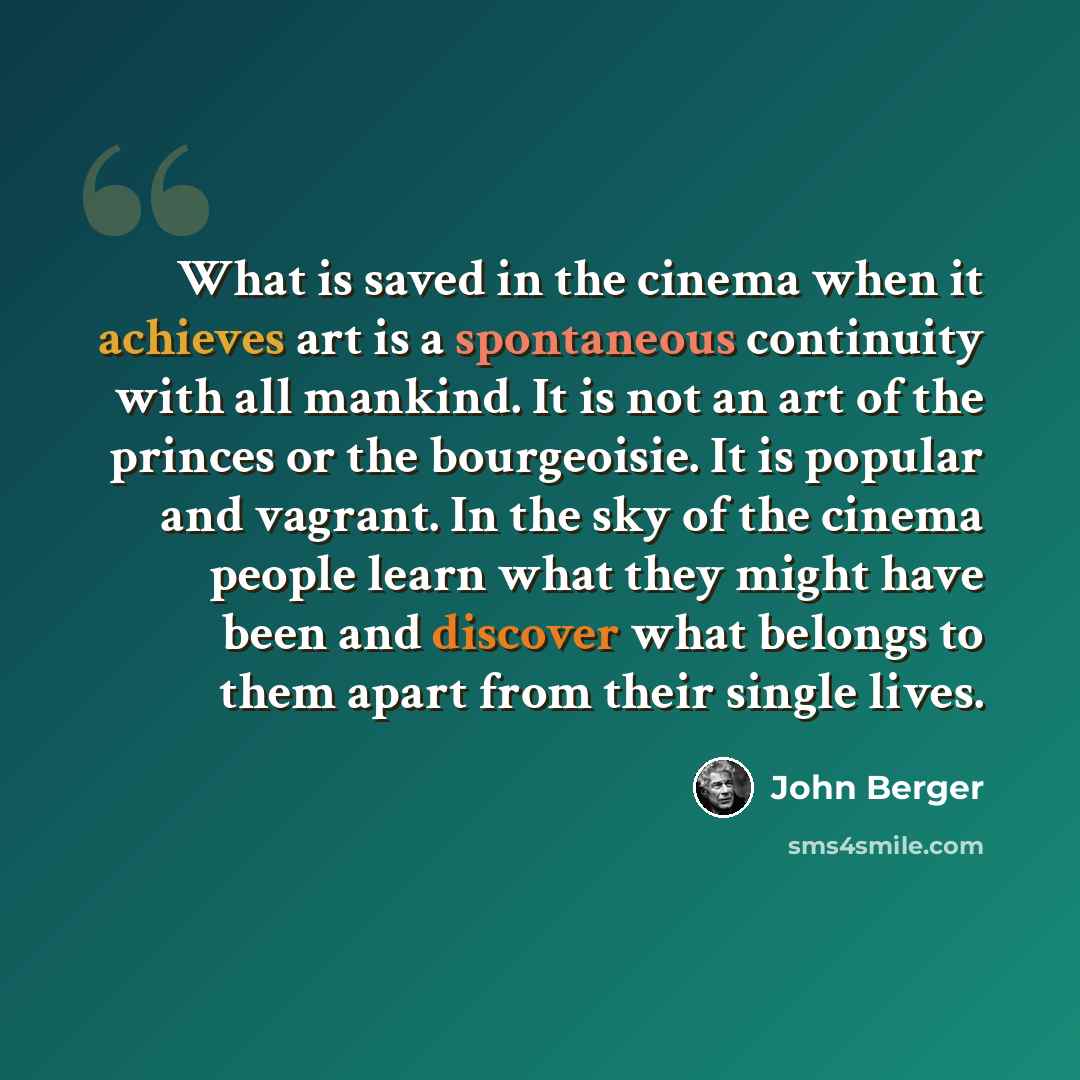 “What is saved in the cinema when it achieves art is a spontaneous continuity with all mankind. It is not an art of the princes or the bourgeoisie. It is popular and vagrant. In the sky of the cinema people learn what they might have been and discover what belongs to them apart from their single…” quote by John Berger