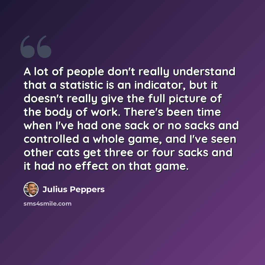 “A lot of people don't really understand that a statistic is an indicator, but it doesn't really give the full picture of the body of work. There's been time when I've had one sack or no sacks and controlled a whole game, and I've seen other cats get three or four sacks and it had no effect on that…” quote by Julius Peppers
