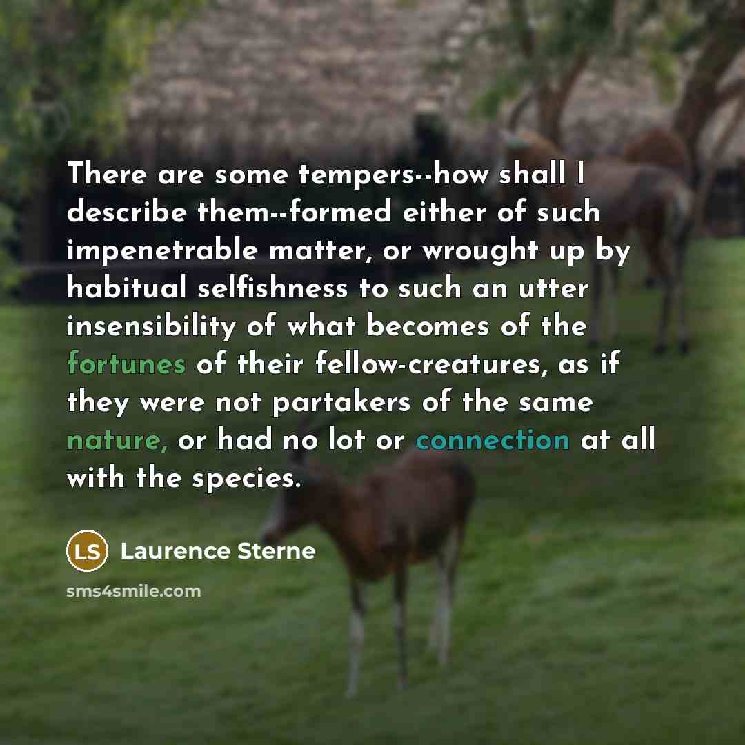 “There are some tempers--how shall I describe them--formed either of such impenetrable matter, or wrought up by habitual selfishness to such an utter insensibility of what becomes of the fortunes of their fellow-creatures, as if they were not partakers of the same nature, or had no lot or…” quote by Laurence Sterne