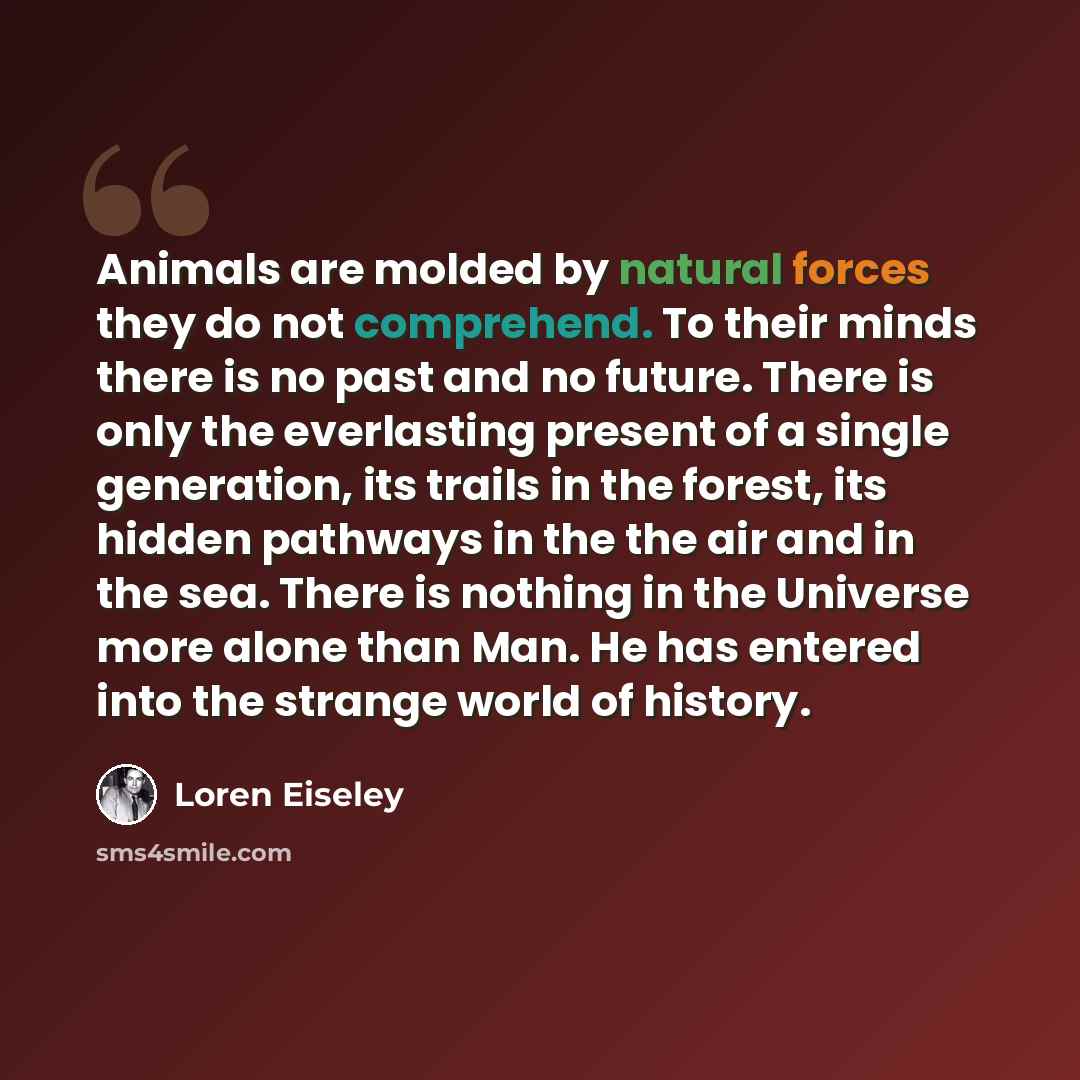“Animals are molded by natural forces they do not comprehend. To their minds there is no past and no future. There is only the everlasting present of a single generation, its trails in the forest, its hidden pathways in the the air and in the sea. There is nothing in the Universe more alone than…” quote by Loren Eiseley
