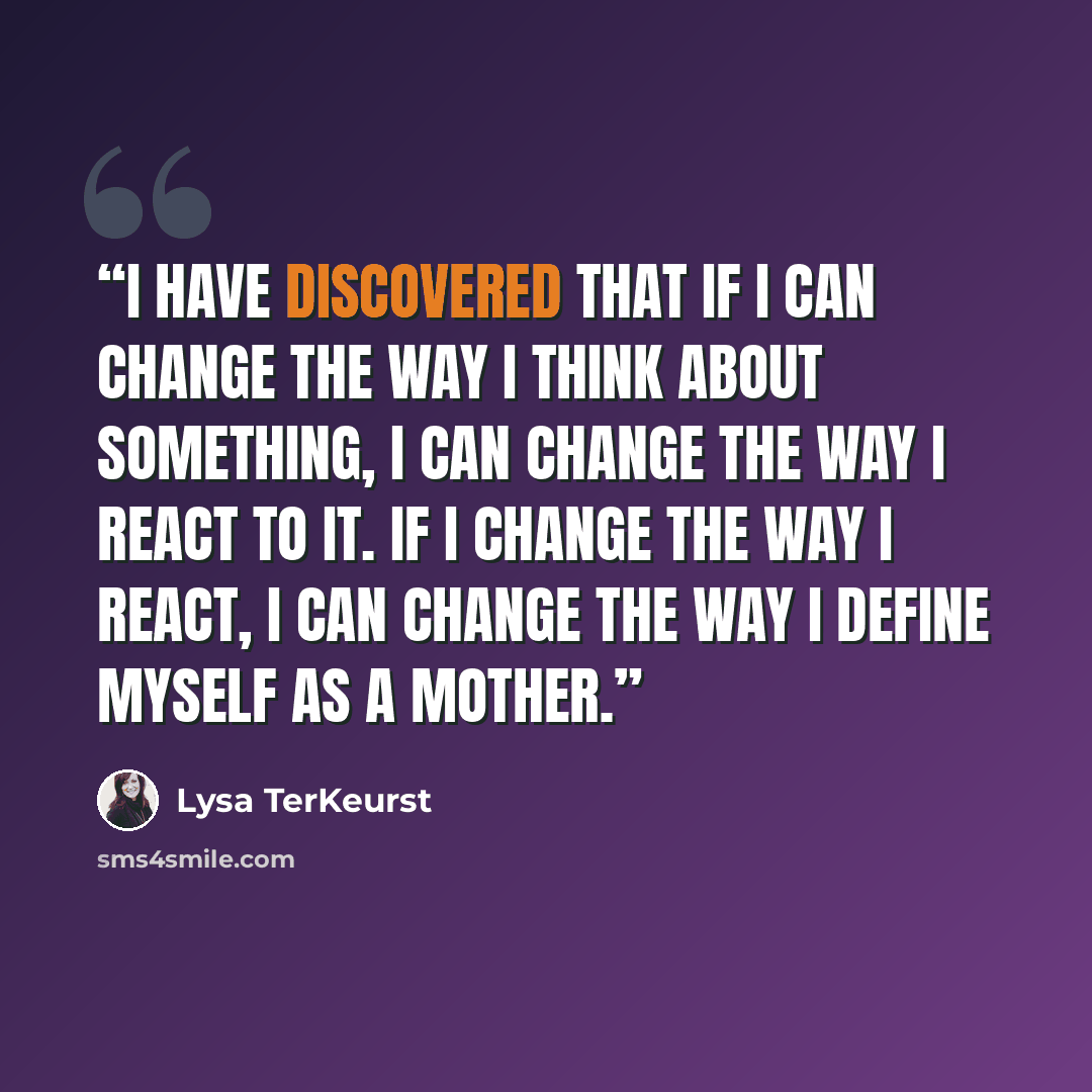 “I have discovered that if I can change the way I think about something, I can change the way I react to it. If I change the way I react, I can change the way I define myself as a mother.” quote by Lysa TerKeurst