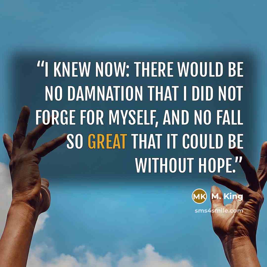 “I knew now: there would be no damnation that I did not forge for myself, and no fall so great that it could be without hope.” quote by M. King
