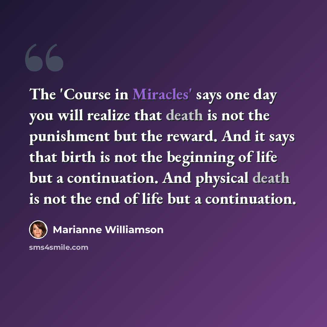 “The 'Course in Miracles' says one day you will realize that death is not the punishment but the reward. And it says that birth is not the beginning of life but a continuation. And physical death is not the end of life but a continuation.” quote by Marianne Williamson