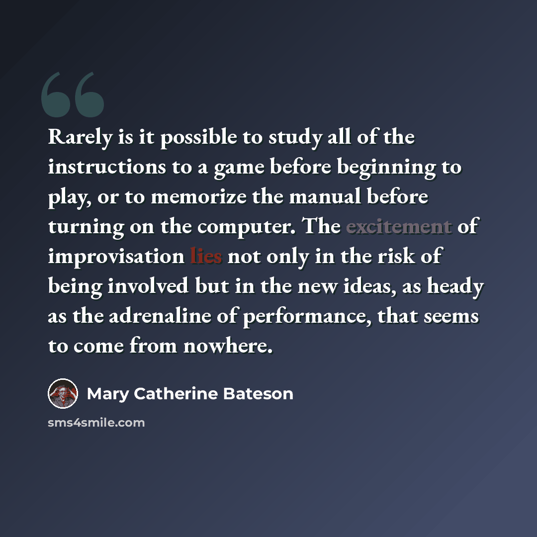 “Rarely is it possible to study all of the instructions to a game before beginning to play, or to memorize the manual before turning on the computer. The excitement of improvisation lies not only in the risk of being involved but in the new ideas, as heady as the adrenaline of performance, that…” quote by Mary Catherine Bateson