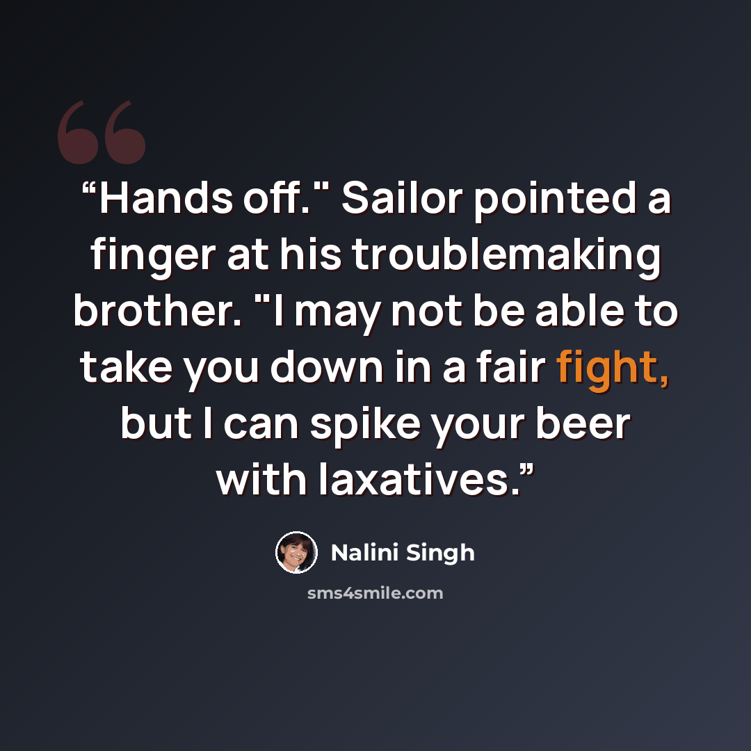 “Hands off." Sailor pointed a finger at his troublemaking brother. "I may not be able to take you down in a fair fight, but I can spike your beer with laxatives.” quote by Nalini Singh