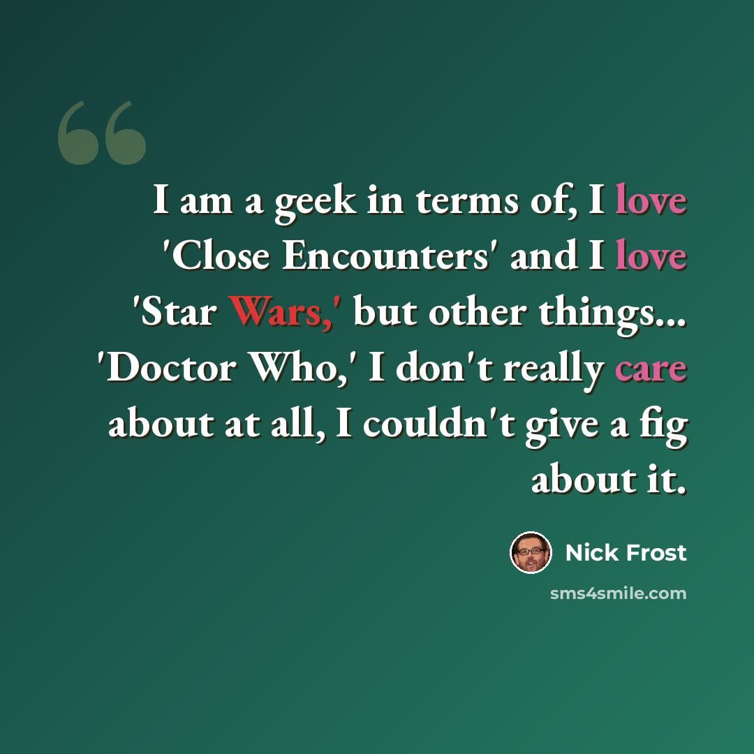 “I am a geek in terms of, I love 'Close Encounters' and I love 'Star Wars,' but other things... 'Doctor Who,' I don't really care about at all, I couldn't give a fig about it.” quote by Nick Frost