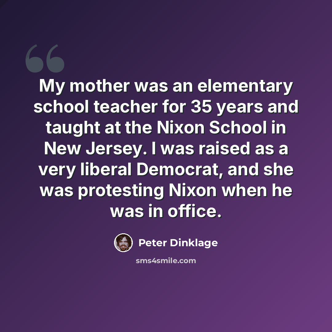 “My mother was an elementary school teacher for 35 years and taught at the Nixon School in New Jersey. I was raised as a very liberal Democrat, and she was protesting Nixon when he was in office.” quote by Peter Dinklage