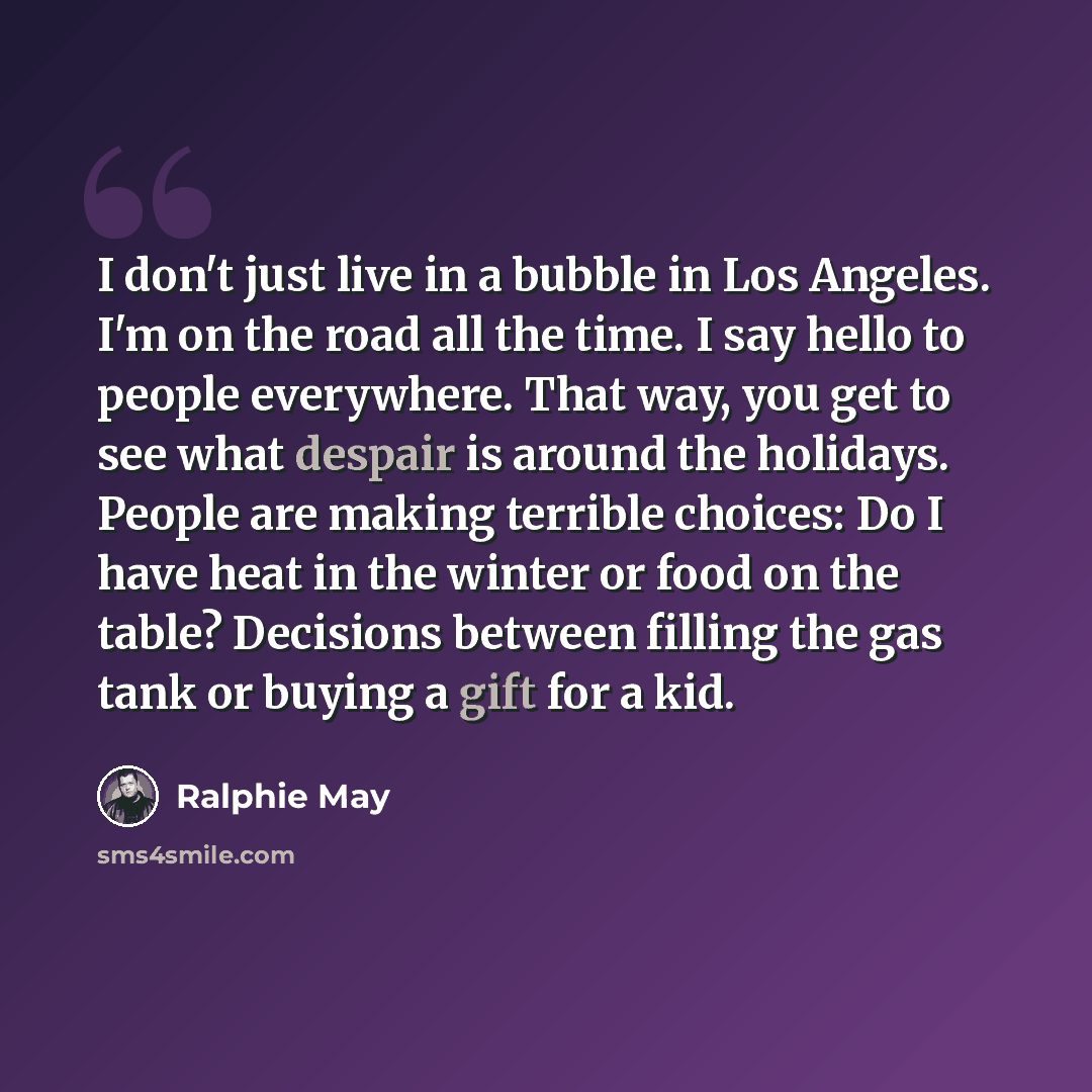 “I don't just live in a bubble in Los Angeles. I'm on the road all the time. I say hello to people everywhere. That way, you get to see what despair is around the holidays. People are making terrible choices: Do I have heat in the winter or food on the table? Decisions between filling the gas tank…” quote by Ralphie May