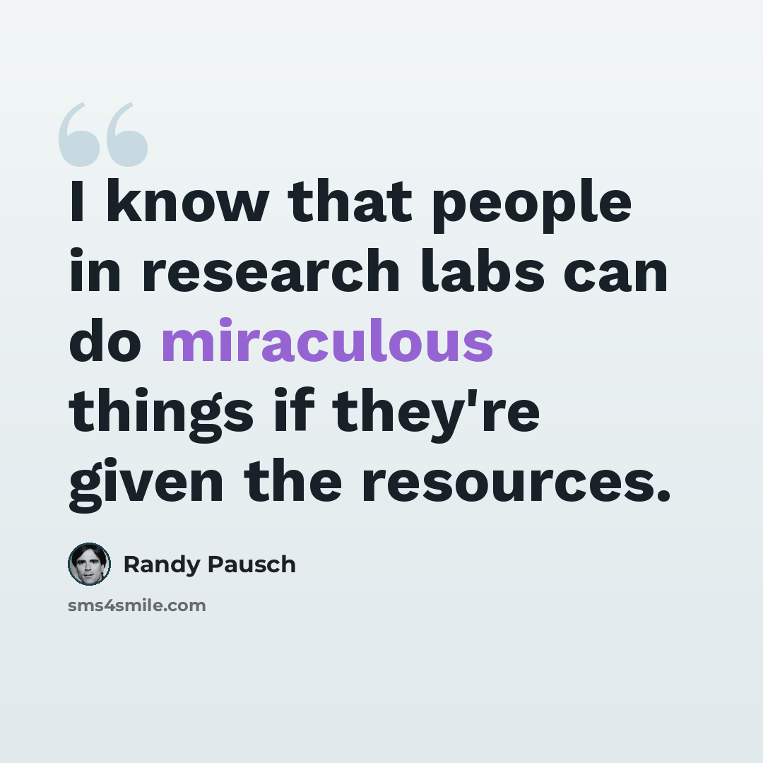 “I know that people in research labs can do miraculous things if they're given the resources.” quote by Randy Pausch