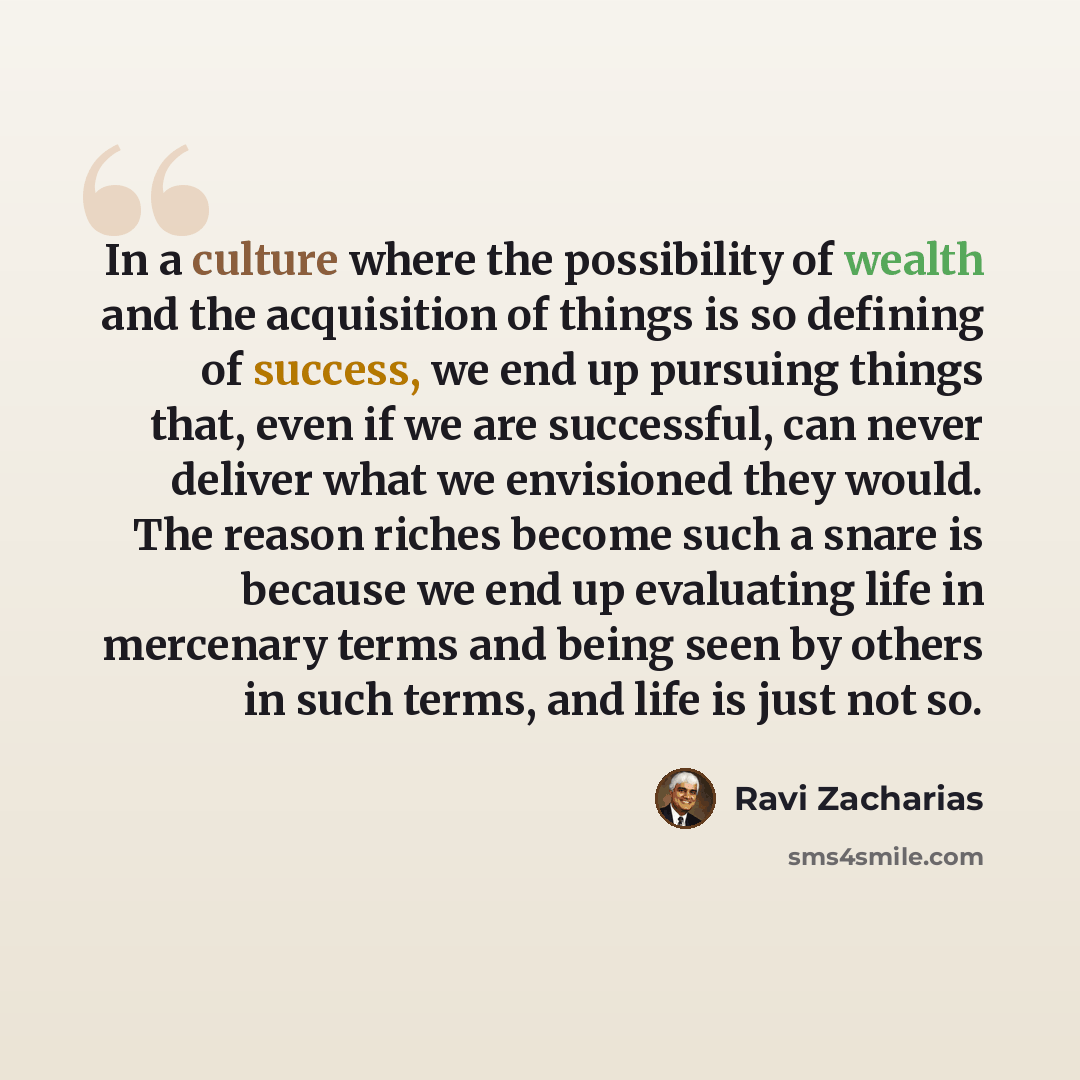 “In a culture where the possibility of wealth and the acquisition of things is so defining of success, we end up pursuing things that, even if we are successful, can never deliver what we envisioned they would. The reason riches become such a snare is because we end up evaluating life in mercenary…” quote by Ravi Zacharias