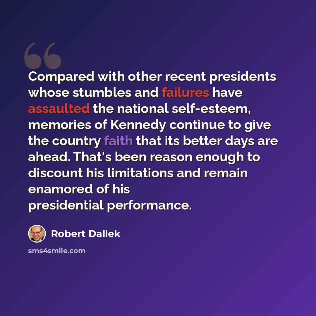 “Compared with other recent presidents whose stumbles and failures have assaulted the national self-esteem, memories of Kennedy continue to give the country faith that its better days are ahead. That's been reason enough to discount his limitations and remain enamored of his presidential performance.” quote by Robert Dallek