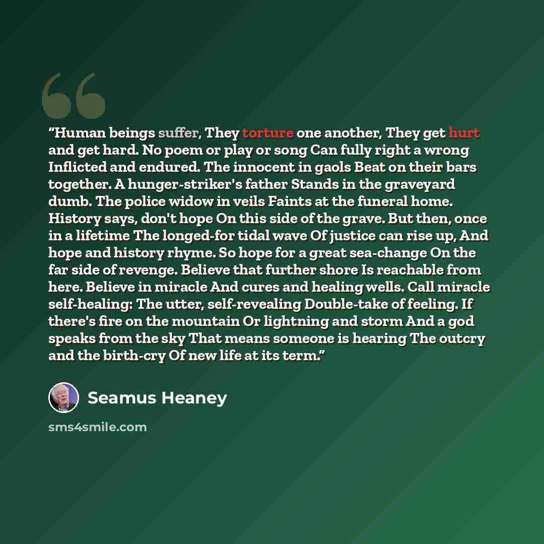 “Human beings suffer, They torture one another, They get hurt and get hard. No poem or play or song Can fully right a wrong Inflicted and endured. The innocent in gaols Beat on their bars together. A hunger-striker's father Stands in the graveyard dumb. The police widow in veils Faints at the…” quote by Seamus Heaney