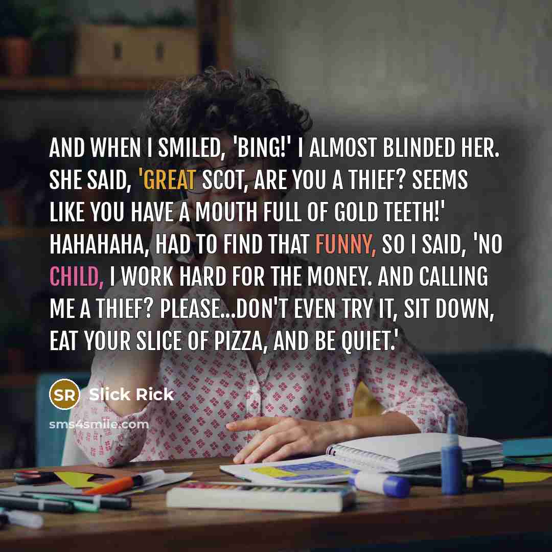 “And when I smiled, 'Bing!' I almost blinded her. She said, 'Great Scot, are you a thief? Seems like you have a mouth full of gold teeth!' Hahahaha, had to find that funny, So I said, 'No child, I work hard for the money. And calling me a thief? Please...don't even try it, Sit down, eat your slice…” quote by Slick Rick