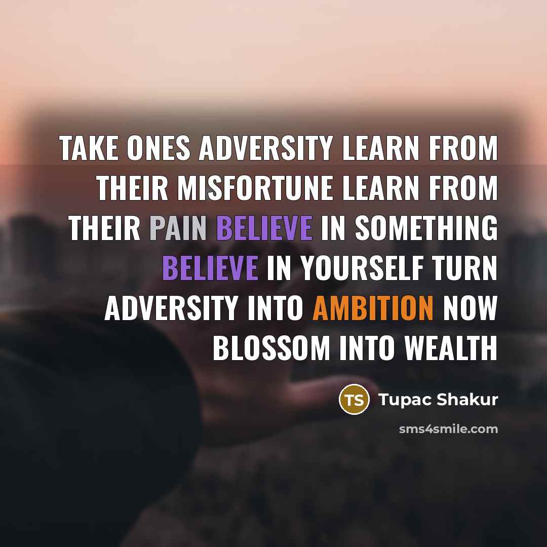 “Take ones adversity Learn from their misfortune Learn from their pain Believe in something Believe in yourself Turn adversity into ambition Now blossom into wealth” quote by Tupac Shakur