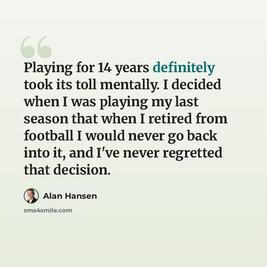 “Playing for 14 years definitely took its toll mentally. I decided when I was playing my last season that when I retired from football I would never go back into it, and I've never regretted that decision.” quote by Alan Hansen