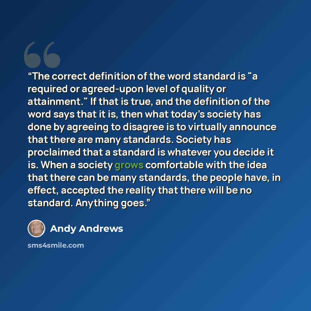“The correct definition of the word standard is "a required or agreed-upon level of quality or attainment." If that is true, and the definition of the word says that it is, then what today’s society has done by agreeing to disagree is to virtually announce that there are many standards. Society has…” quote by Andy Andrews