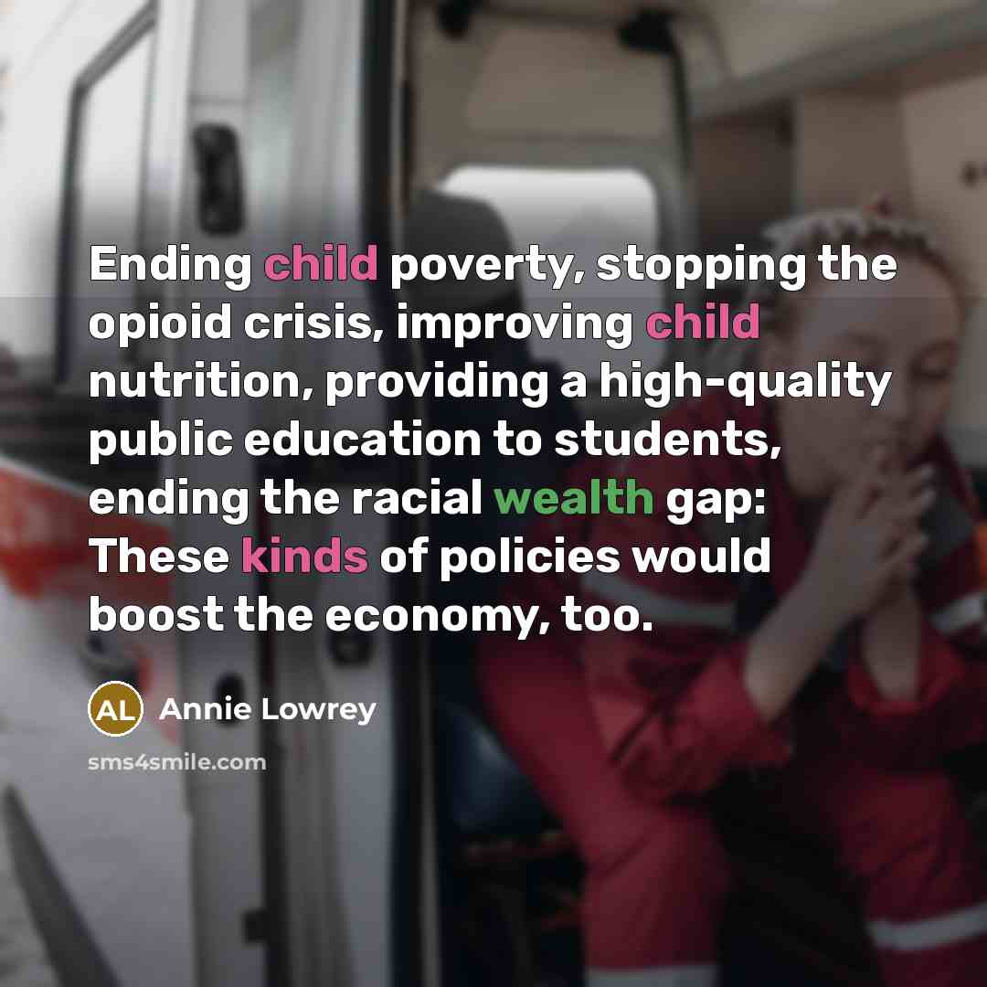 “Ending child poverty, stopping the opioid crisis, improving child nutrition, providing a high-quality public education to students, ending the racial wealth gap: These kinds of policies would boost the economy, too.” quote by Annie Lowrey