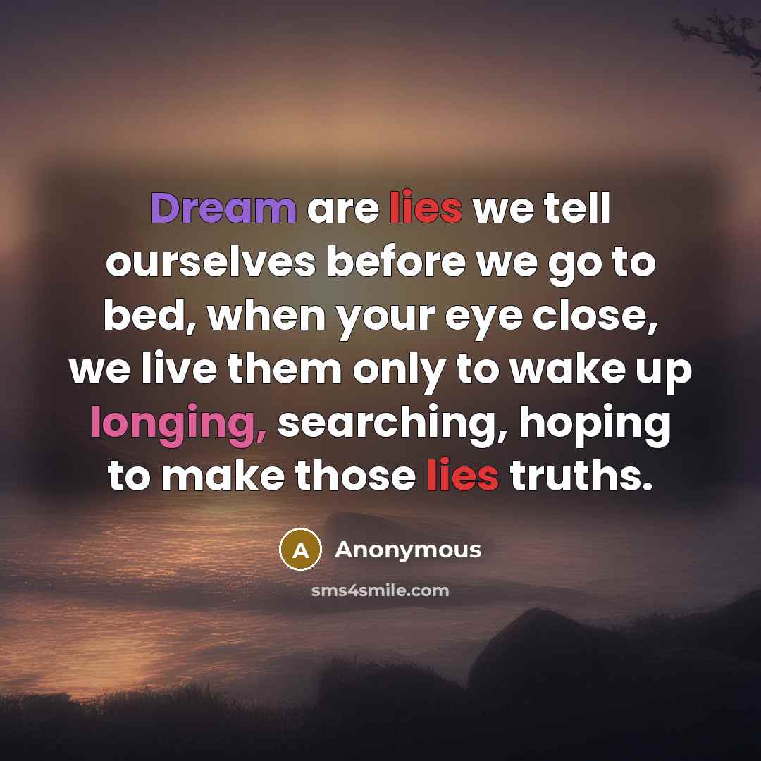 “Dream are lies we tell ourselves before we go to bed, when your eye close, we live them only to wake up longing, searching, hoping to make those lies truths.” quote by Anonymous