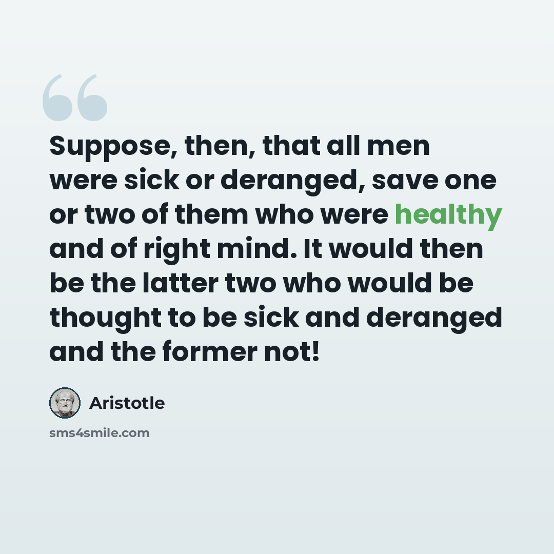 “Suppose, then, that all men were sick or deranged, save one or two of them who were healthy and of right mind. It would then be the latter two who would be thought to be sick and deranged and the former not!” quote by Aristotle