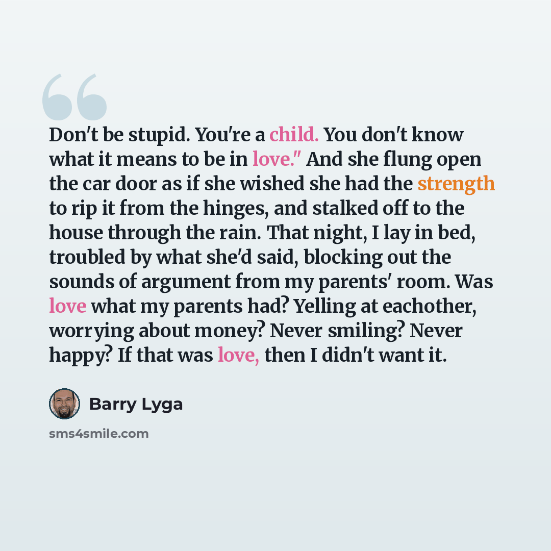 “Don't be stupid. You're a child. You don't know what it means to be in love." And she flung open the car door as if she wished she had the strength to rip it from the hinges, and stalked off to the house through the rain. That night, I lay in bed, troubled by what she'd said, blocking out the…” quote by Barry Lyga