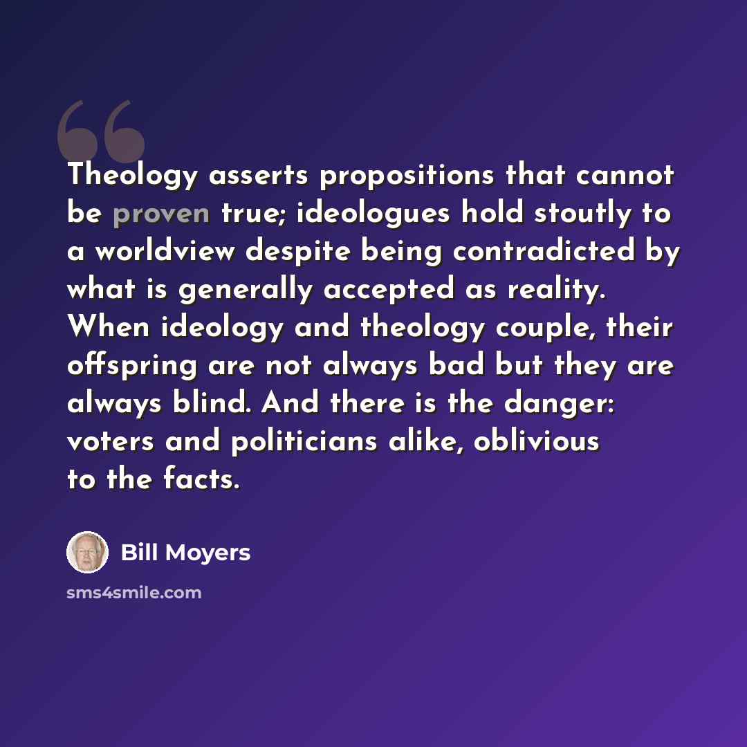 “Theology asserts propositions that cannot be proven true; ideologues hold stoutly to a worldview despite being contradicted by what is generally accepted as reality. When ideology and theology couple, their offspring are not always bad but they are always blind. And there is the danger: voters and…” quote by Bill Moyers