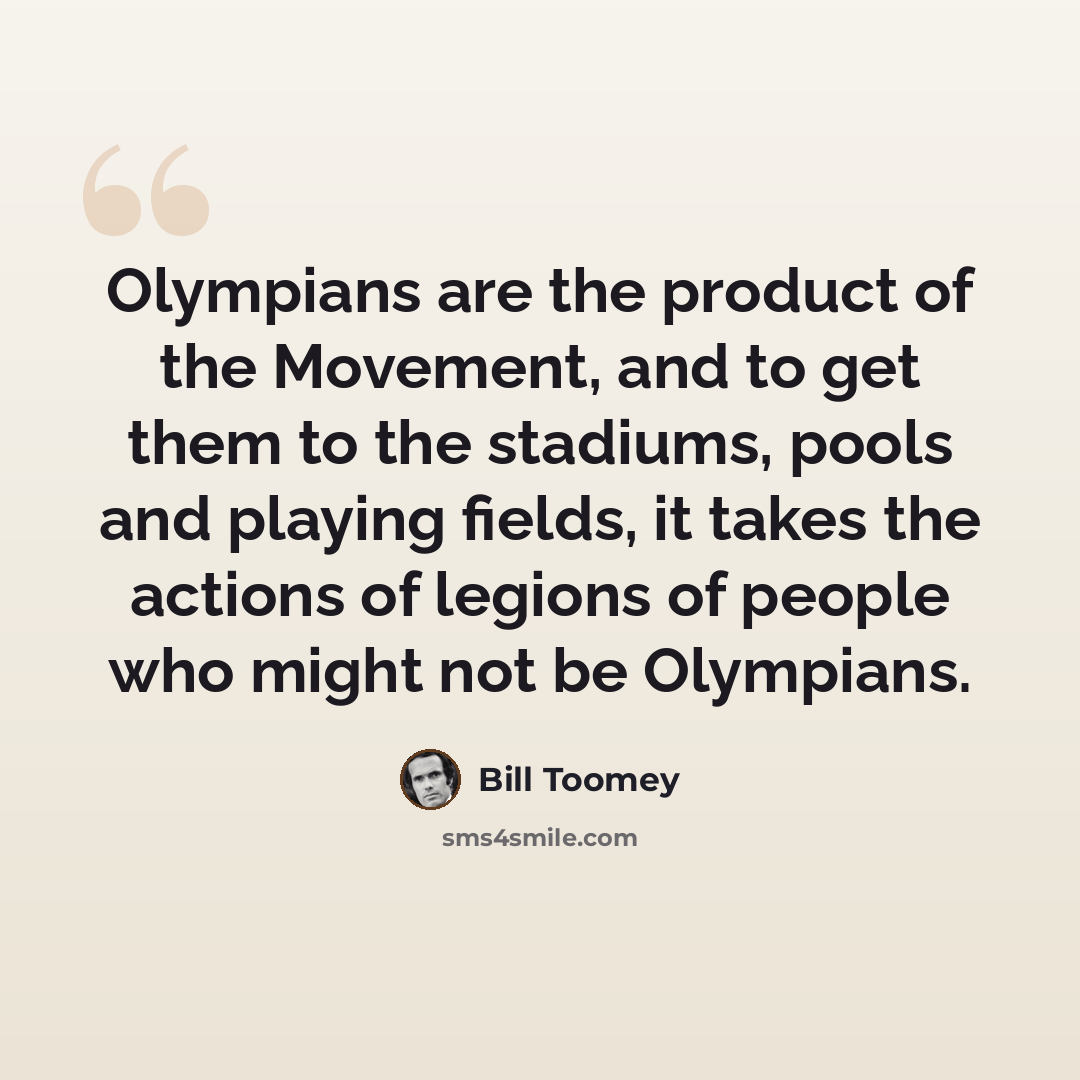 “Olympians are the product of the Movement, and to get them to the stadiums, pools and playing fields, it takes the actions of legions of people who might not be Olympians.” quote by Bill Toomey