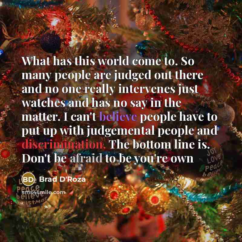 “What has this world come to. So many people are judged out there and no one really intervenes just watches and has no say in the matter. I can't believe people have to put up with judgemental people and discrimination. The bottom line is. Don't be afraid to be you're own” quote by Brad D'Roza