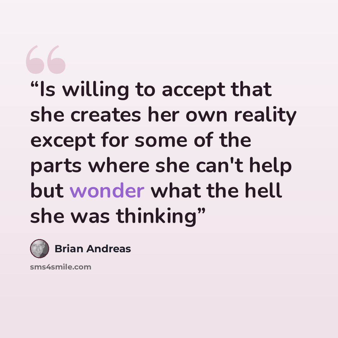 “Is willing to accept that she creates her own reality except for some of the parts where she can't help but wonder what the hell she was thinking” quote by Brian Andreas