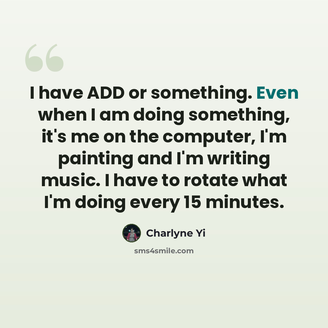 “I have ADD or something. Even when I am doing something, it's me on the computer, I'm painting and I'm writing music. I have to rotate what I'm doing every 15 minutes.” quote by Charlyne Yi