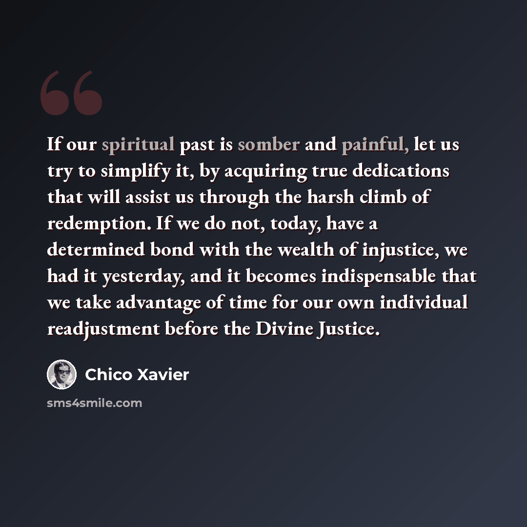 “If our spiritual past is somber and painful, let us try to simplify it, by acquiring true dedications that will assist us through the harsh climb of redemption. If we do not, today, have a determined bond with the wealth of injustice, we had it yesterday, and it becomes indispensable that we take…” quote by Chico Xavier