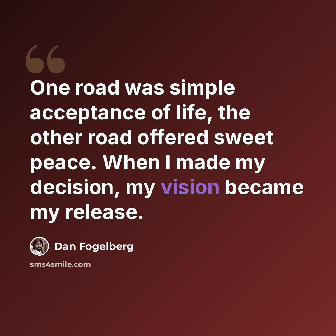 “One road was simple acceptance of life, the other road offered sweet peace. When I made my decision, my vision became my release.” quote by Dan Fogelberg