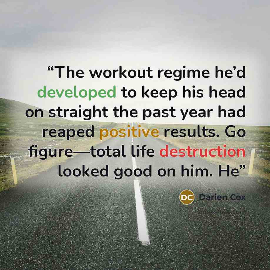 “The workout regime he’d developed to keep his head on straight the past year had reaped positive results. Go figure—total life destruction looked good on him. He” quote by Darien Cox