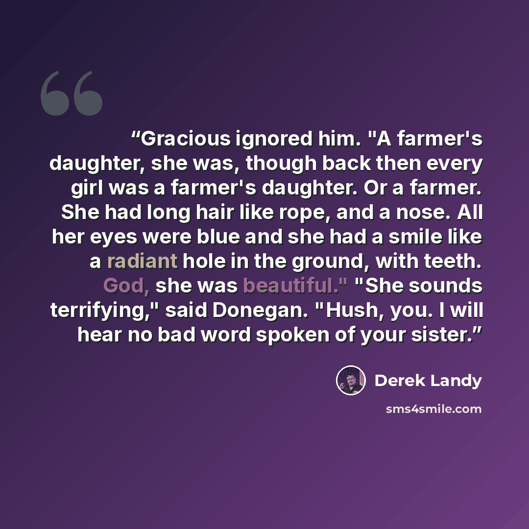 “Gracious ignored him. "A farmer's daughter, she was, though back then every girl was a farmer's daughter. Or a farmer. She had long hair like rope, and a nose. All her eyes were blue and she had a smile like a radiant hole in the ground, with teeth. God, she was beautiful." "She sounds…” quote by Derek Landy