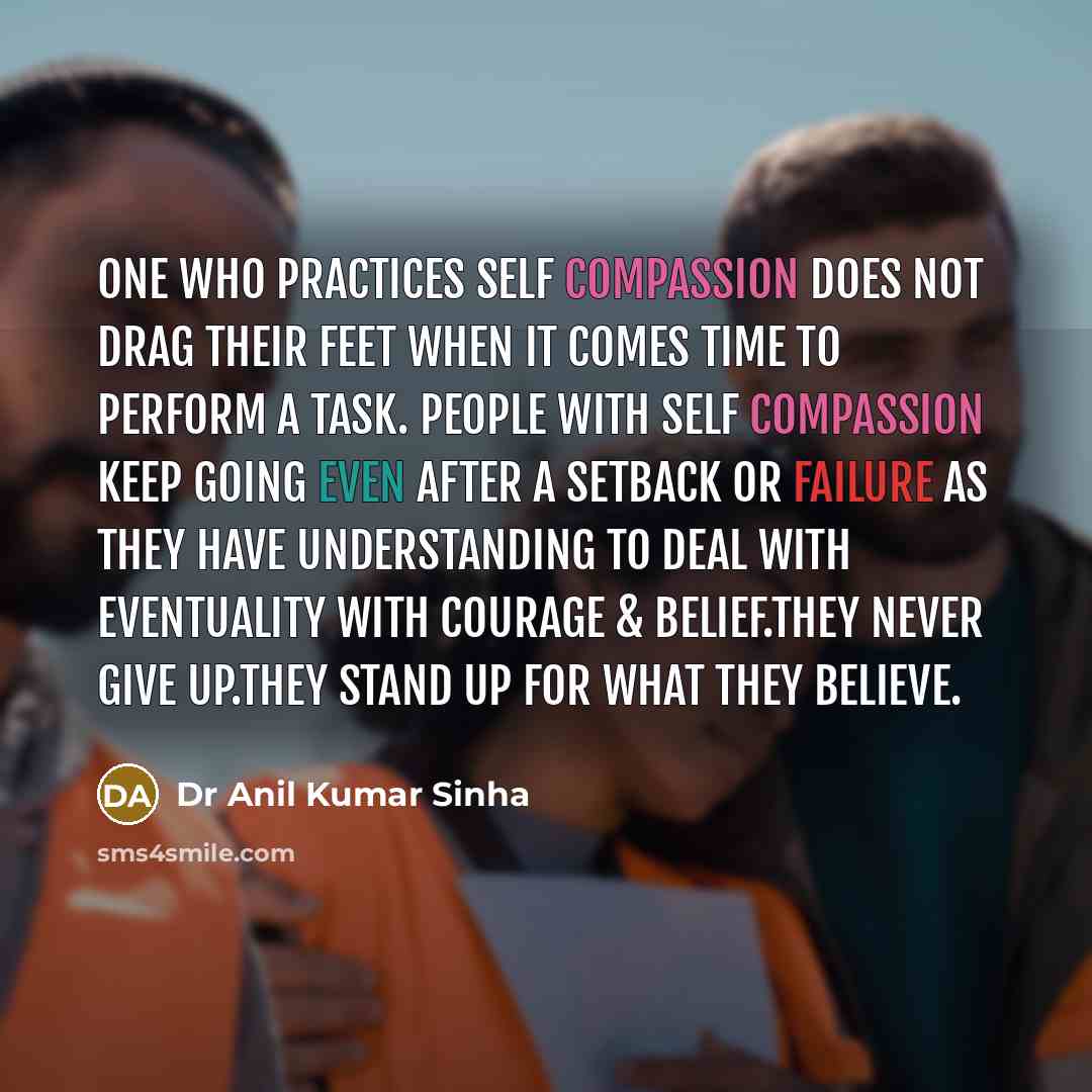 “One who practices self compassion does not drag their feet when it comes time to perform a task. People with self compassion keep going even after a setback or failure as they have understanding to deal with eventuality with courage & belief.They never give up.They stand up for what they believe.” quote by Dr Anil Kumar Sinha