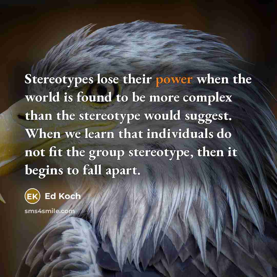 “Stereotypes lose their power when the world is found to be more complex than the stereotype would suggest. When we learn that individuals do not fit the group stereotype, then it begins to fall apart.” quote by Ed Koch
