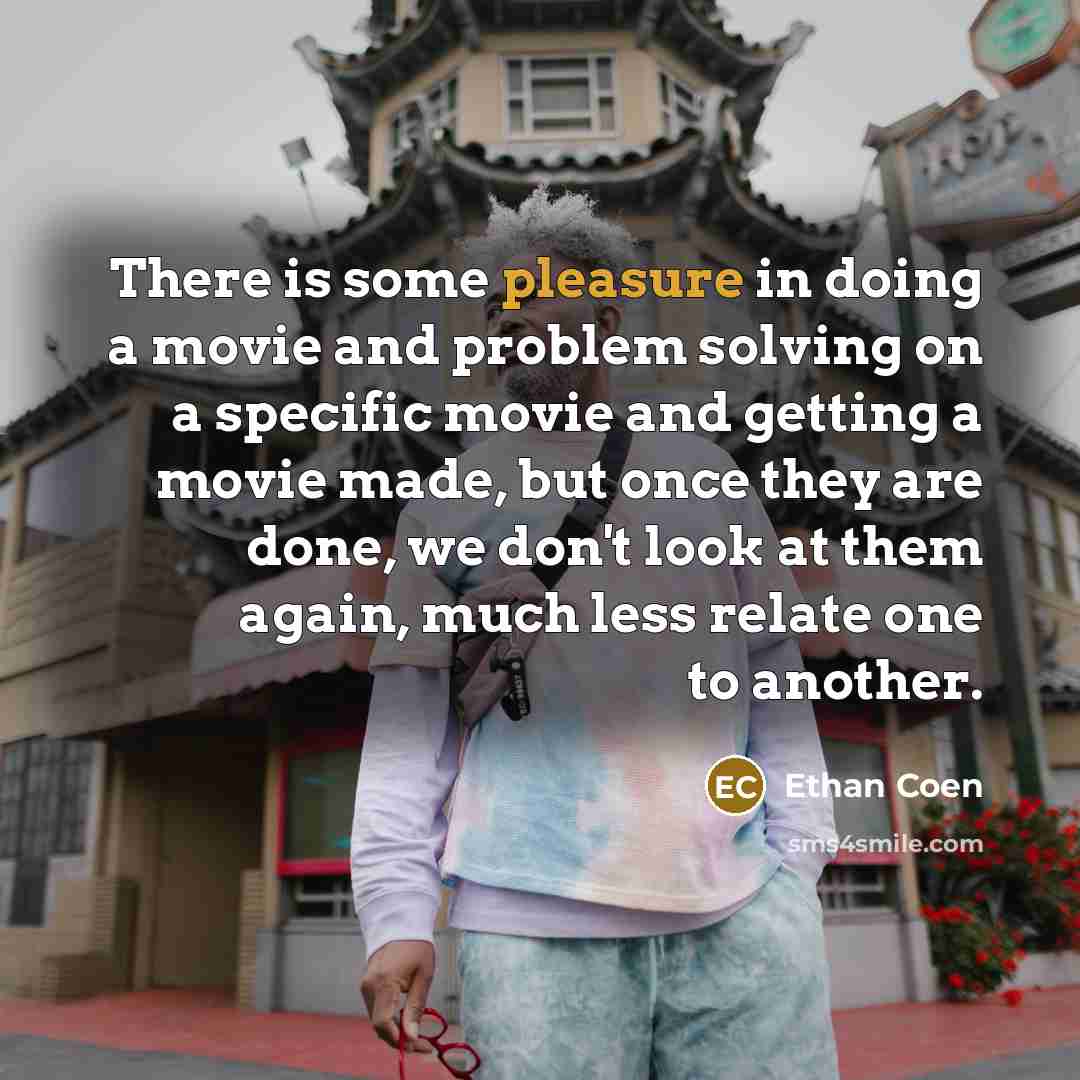 “There is some pleasure in doing a movie and problem solving on a specific movie and getting a movie made, but once they are done, we don't look at them again, much less relate one to another.” quote by Ethan Coen